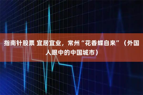 指南针股票 宜居宜业,常州“花香蝶自来”(外国人眼中的中国城市)