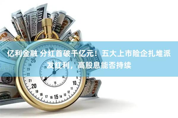 亿利金融 分红首破千亿元！五大上市险企扎堆派发红利，高股息能否持续