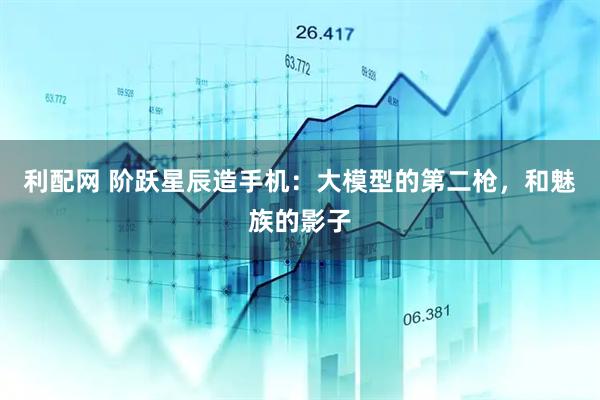 利配网 阶跃星辰造手机：大模型的第二枪，和魅族的影子