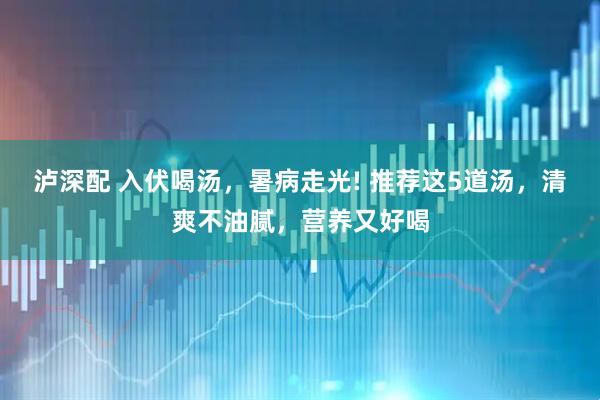 泸深配 入伏喝汤，暑病走光! 推荐这5道汤，清爽不油腻，营养又好喝