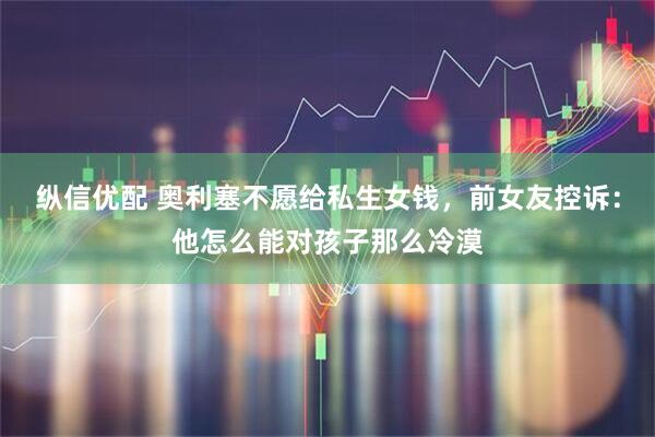 纵信优配 奥利塞不愿给私生女钱，前女友控诉：他怎么能对孩子那么冷漠