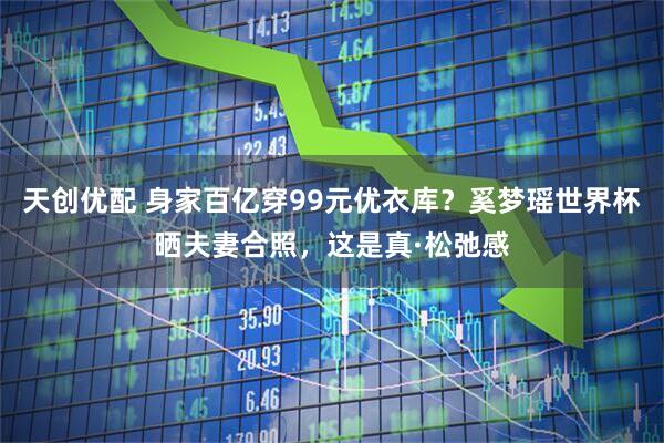 天创优配 身家百亿穿99元优衣库？奚梦瑶世界杯晒夫妻合照，这是真·松弛感