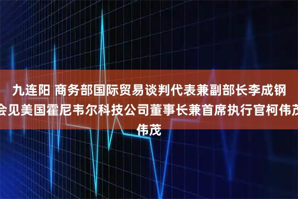 九连阳 商务部国际贸易谈判代表兼副部长李成钢会见美国霍尼韦尔科技公司董事长兼首席执行官柯伟茂