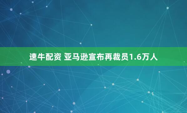 速牛配资 亚马逊宣布再裁员1.6万人