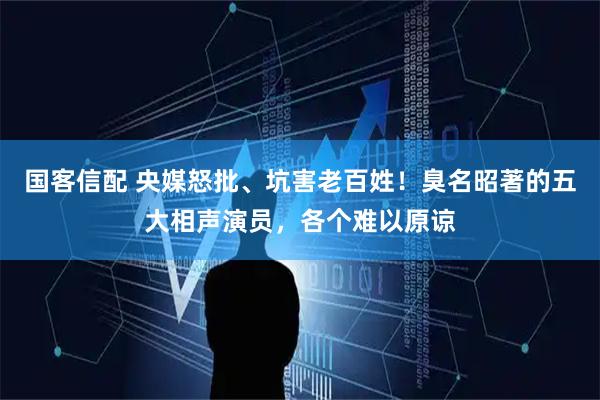 国客信配 央媒怒批、坑害老百姓！臭名昭著的五大相声演员，各个难以原谅