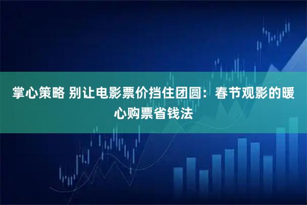 掌心策略 别让电影票价挡住团圆：春节观影的暖心购票省钱法