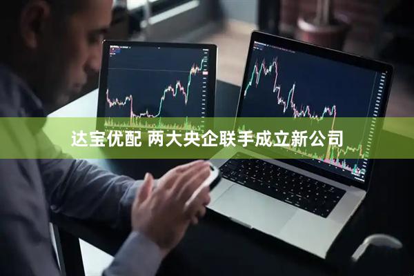 达宝优配 两大央企联手成立新公司