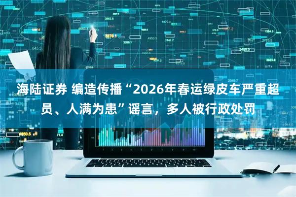 海陆证券 编造传播“2026年春运绿皮车严重超员、人满为患”谣言，多人被行政处罚