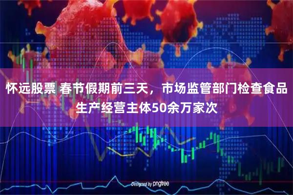 怀远股票 春节假期前三天，市场监管部门检查食品生产经营主体50余万家次