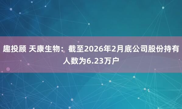 趣投顾 天康生物：截至2026年2月底公司股份持有人数为6.23万户