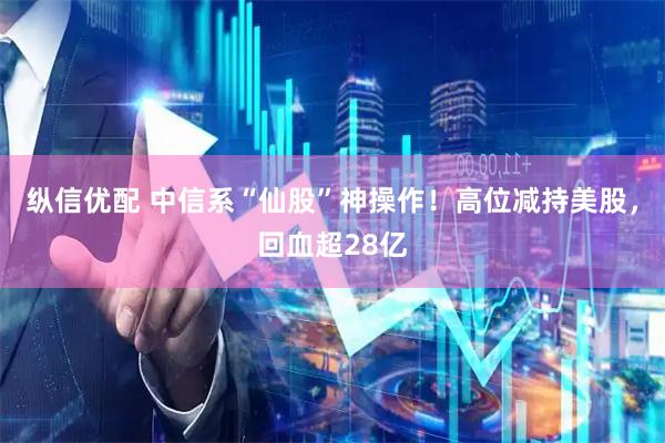 纵信优配 中信系“仙股”神操作！高位减持美股，回血超28亿
