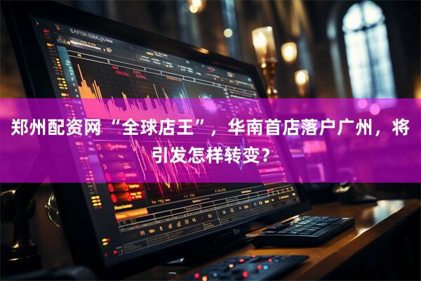 郑州配资网 “全球店王”，华南首店落户广州，将引发怎样转变？