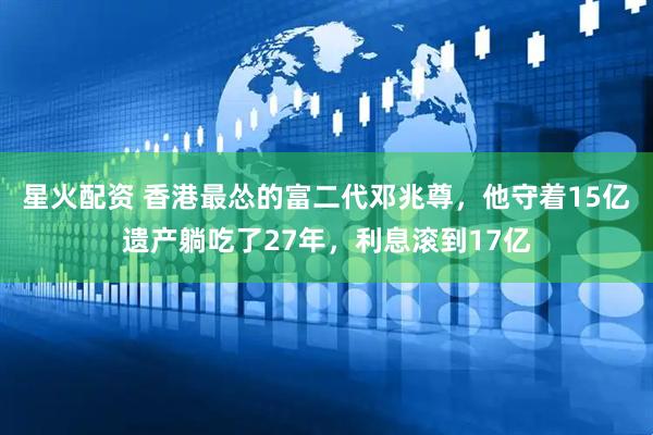 星火配资 香港最怂的富二代邓兆尊，他守着15亿遗产躺吃了27年，利息滚到17亿