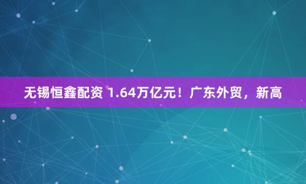 无锡恒鑫配资 1.64万亿元!广东外贸,新高