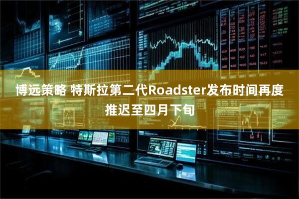 博远策略 特斯拉第二代Roadster发布时间再度推迟至四月下旬