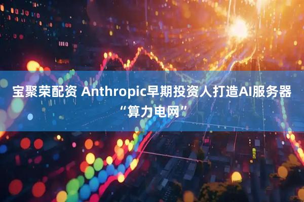 宝聚荣配资 Anthropic早期投资人打造AI服务器“算力电网”