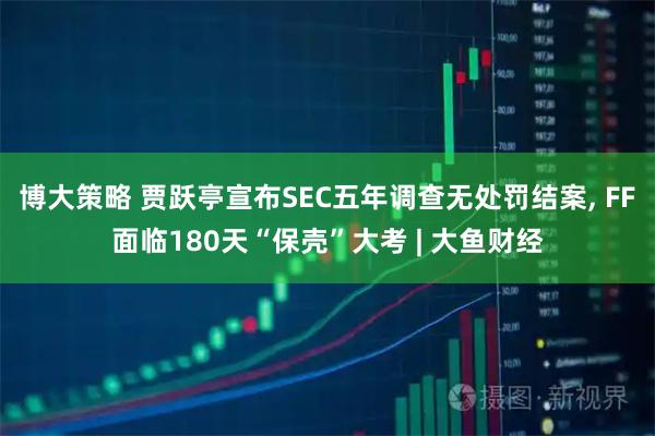 博大策略 贾跃亭宣布SEC五年调查无处罚结案, FF面临180天“保壳”大考 | 大鱼财经