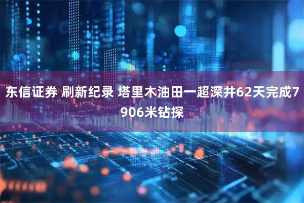 东信证券 刷新纪录 塔里木油田一超深井62天完成7906米钻探