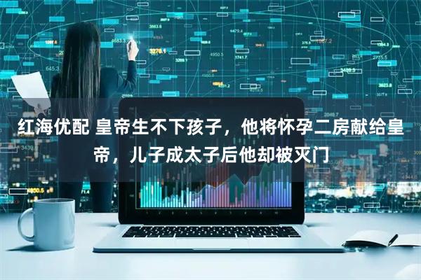 红海优配 皇帝生不下孩子，他将怀孕二房献给皇帝，儿子成太子后他却被灭门