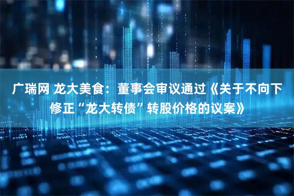 广瑞网 龙大美食：董事会审议通过《关于不向下修正“龙大转债”转股价格的议案》