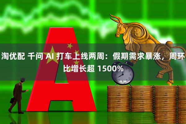 淘优配 千问 AI 打车上线两周：假期需求暴涨，周环比增长超 1500%