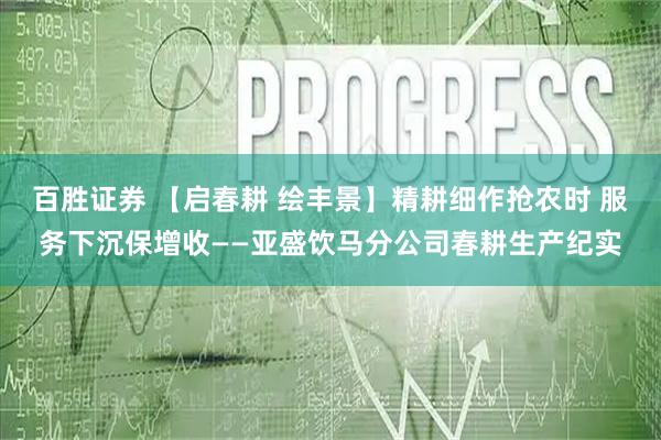 百胜证券 【启春耕 绘丰景】精耕细作抢农时 服务下沉保增收——亚盛饮马分公司春耕生产纪实