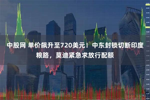 中股网 单价飙升至720美元！中东封锁切断印度粮路，莫迪紧急求放行配额