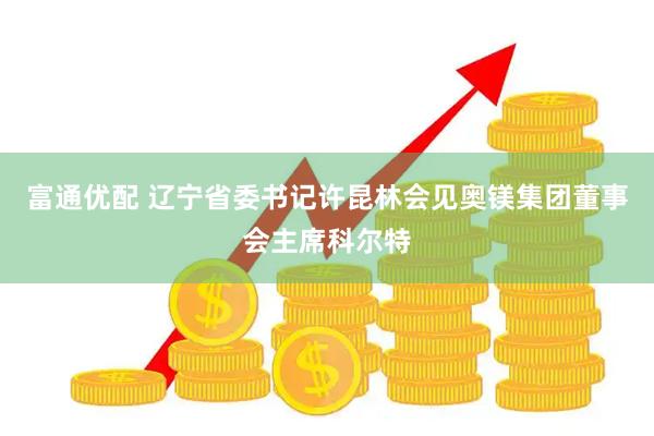 富通优配 辽宁省委书记许昆林会见奥镁集团董事会主席科尔特