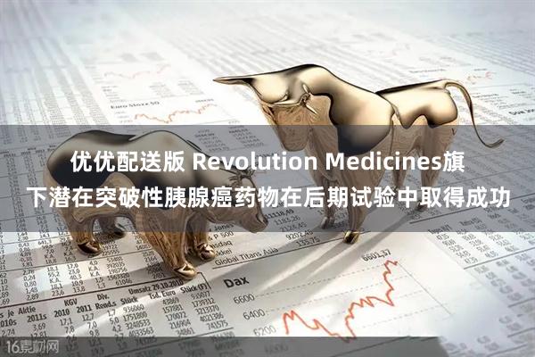 优优配送版 Revolution Medicines旗下潜在突破性胰腺癌药物在后期试验中取得成功