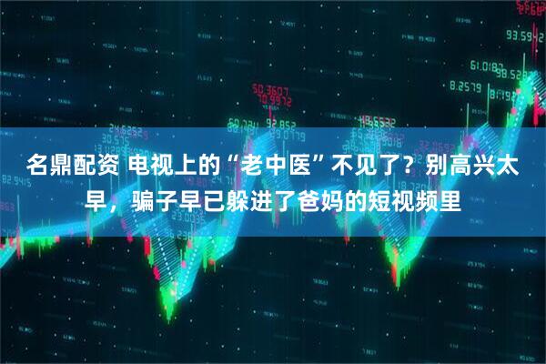 名鼎配资 电视上的“老中医”不见了？别高兴太早，骗子早已躲进了爸妈的短视频里