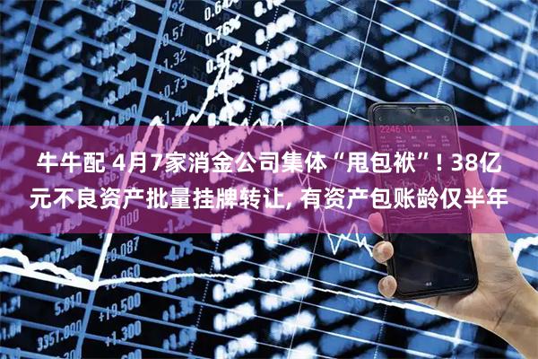 牛牛配 4月7家消金公司集体“甩包袱”! 38亿元不良资产批量挂牌转让, 有资产包账龄仅半年