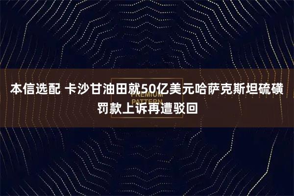 本信选配 卡沙甘油田就50亿美元哈萨克斯坦硫磺罚款上诉再遭驳回