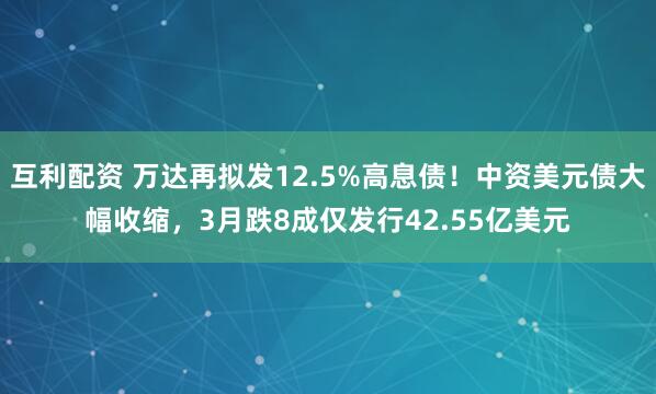互利配资 万达再拟发12.5%高息债！中资美元债大幅收缩，3月跌8成仅发行42.55亿美元