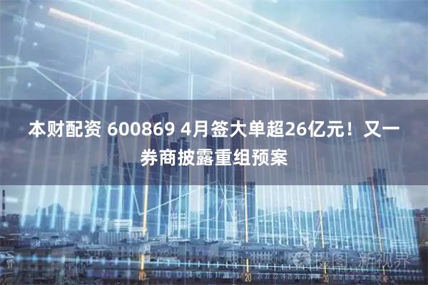 本财配资 600869 4月签大单超26亿元！又一券商披露重组预案