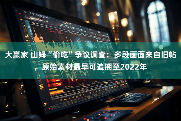 大赢家 山姆“偷吃”争议调查：多段画面来自旧帖，原始素材最早可追溯至2022年