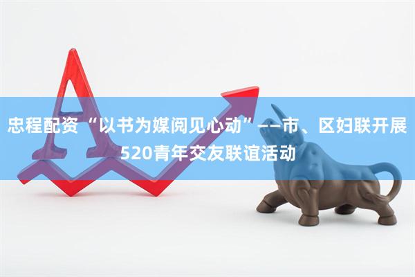 忠程配资 “以书为媒阅见心动”——市、区妇联开展520青年交友联谊活动