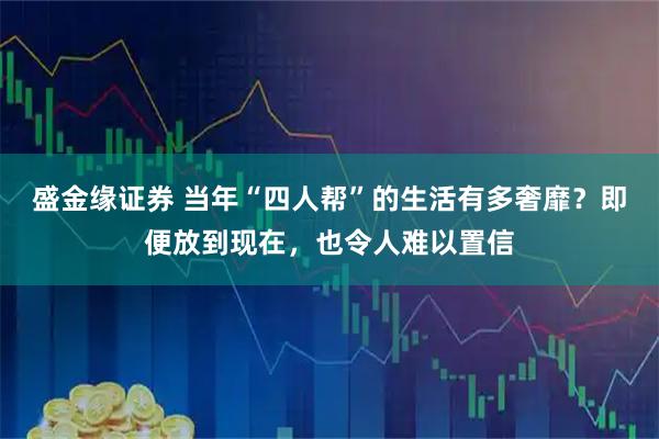 盛金缘证券 当年“四人帮”的生活有多奢靡？即便放到现在，也令人难以置信