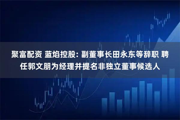聚富配资 蓝焰控股: 副董事长田永东等辞职 聘任郭文朋为经理并提名非独立董事候选人
