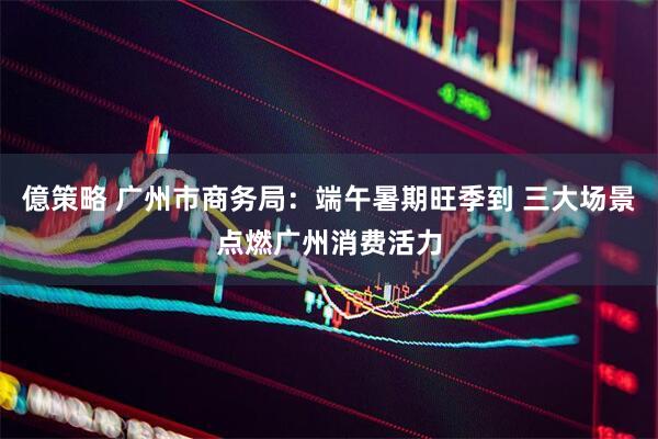 億策略 广州市商务局:端午暑期旺季到 三大场景点燃广州消费活力