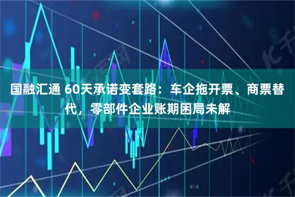 国融汇通 60天承诺变套路：车企拖开票、商票替代，零部件企业账期困局未解