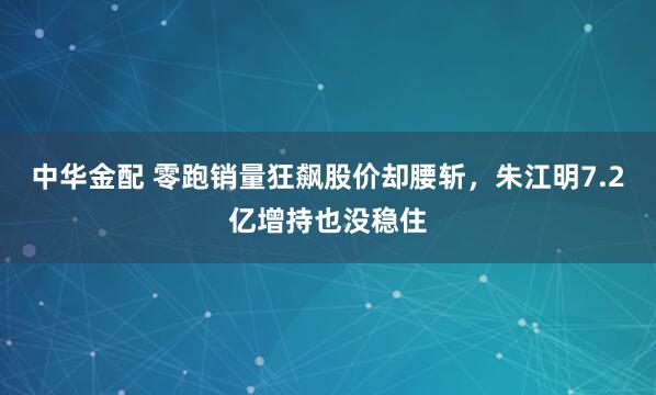 中华金配 零跑销量狂飙股价却腰斩，朱江明7.2亿增持也没稳住