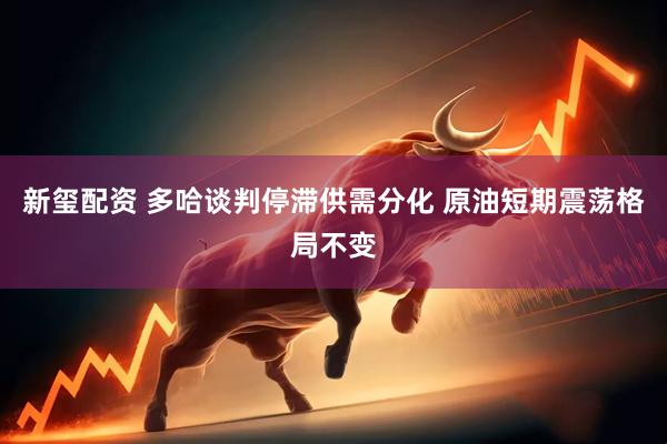 新玺配资 多哈谈判停滞供需分化 原油短期震荡格局不变