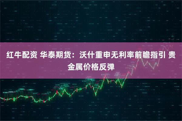红牛配资 华泰期货：沃什重申无利率前瞻指引 贵金属价格反弹