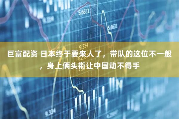 巨富配资 日本终于要来人了，带队的这位不一般，身上俩头衔让中国动不得手