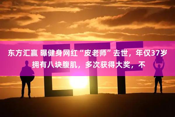 东方汇赢 曝健身网红“皮老师”去世,年仅37岁 拥有八块腹肌,多次获得大奖,不