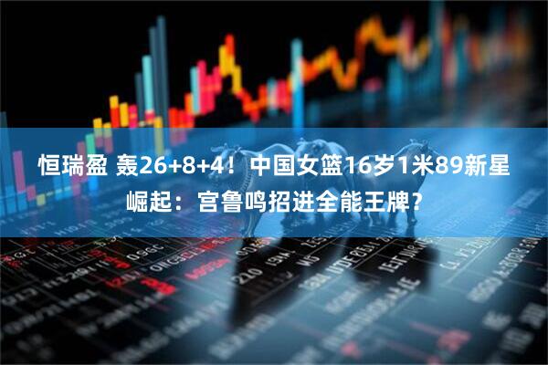 恒瑞盈 轰26+8+4!中国女篮16岁1米89新星崛起:宫鲁鸣招进全能王牌?