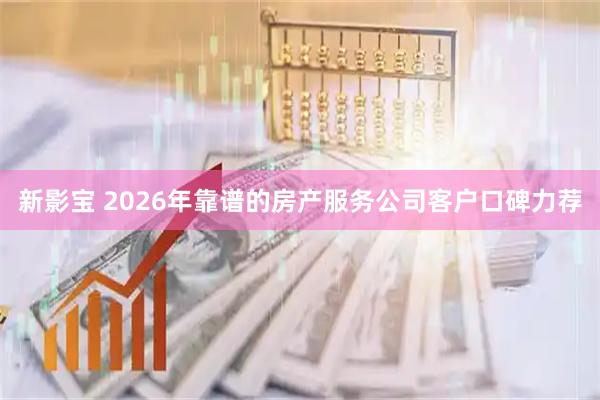 新影宝 2026年靠谱的房产服务公司客户口碑力荐