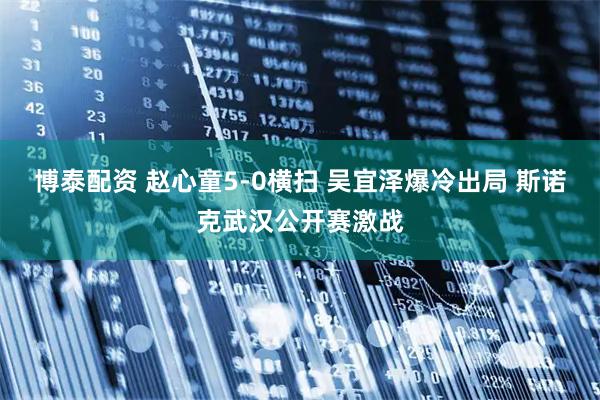 博泰配资 赵心童5-0横扫 吴宜泽爆冷出局 斯诺克武汉公开赛激战