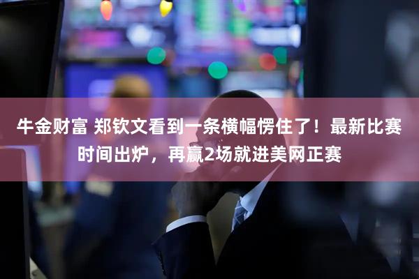 牛金财富 郑钦文看到一条横幅愣住了!最新比赛时间出炉,再赢2场就进美网正赛