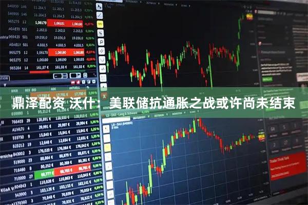 鼎泽配资 沃什：美联储抗通胀之战或许尚未结束